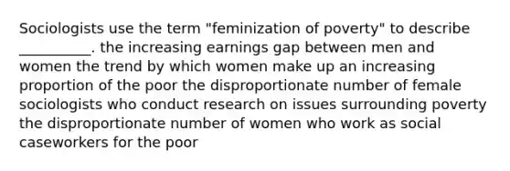 Sociologists use the term "feminization of poverty" to describe __________. the increasing earnings gap between men and women the trend by which women make up an increasing proportion of the poor the disproportionate number of female sociologists who conduct research on issues surrounding poverty the disproportionate number of women who work as social caseworkers for the poor