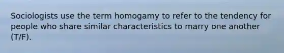 Sociologists use the term homogamy to refer to the tendency for people who share similar characteristics to marry one another (T/F).