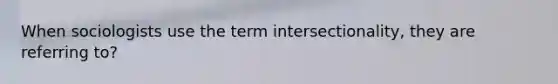 When sociologists use the term intersectionality, they are referring to?