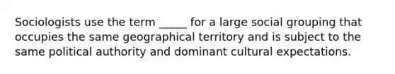 Sociologists use the term _____ for a large social grouping that occupies the same geographical territory and is subject to the same political authority and dominant cultural expectations.