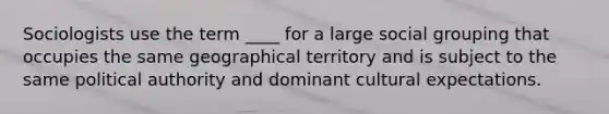 Sociologists use the term ____ for a large social grouping that occupies the same geographical territory and is subject to the same political authority and dominant cultural expectations.