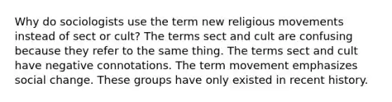 Why do sociologists use the term new religious movements instead of sect or cult? The terms sect and cult are confusing because they refer to the same thing. The terms sect and cult have negative connotations. The term movement emphasizes social change. These groups have only existed in recent history.