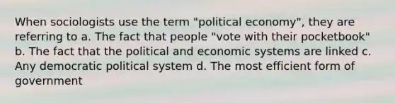 When sociologists use the term "political economy", they are referring to a. The fact that people "vote with their pocketbook" b. The fact that the political and economic systems are linked c. Any democratic political system d. The most efficient form of government