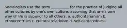 Sociologists use the term __________ for the practice of judging all other cultures by one's own culture, assuming that one's own way of life is superior to all others. a. authoritarianism b. ethnocentrism c. cultural relativism d. self-centeredness