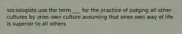 sociologists use the term ___ for the practice of judging all other cultures by ones own culture assuming that ones own way of life is superior to all others