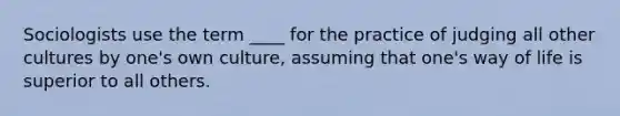 Sociologists use the term ____ for the practice of judging all other cultures by one's own culture, assuming that one's way of life is superior to all others.