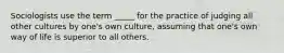 Sociologists use the term _____ for the practice of judging all other cultures by one's own culture, assuming that one's own way of life is superior to all others.