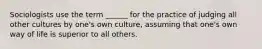 Sociologists use the term ______ for the practice of judging all other cultures by one's own culture, assuming that one's own way of life is superior to all others.