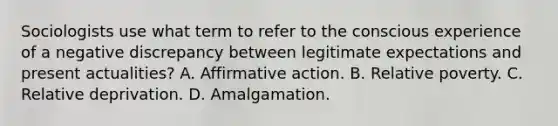 Sociologists use what term to refer to the conscious experience of a negative discrepancy between legitimate expectations and present actualities? A. Affirmative action. B. Relative poverty. C. Relative deprivation. D. Amalgamation.