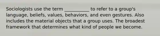 Sociologists use the term ___________ to refer to a group's language, beliefs, values, behaviors, and even gestures. Also includes the material objects that a group uses. The broadest framework that determines what kind of people we become.