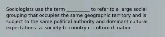 Sociologists use the term __________ to refer to a large social grouping that occupies the same geographic territory and is subject to the same political authority and dominant cultural expectations. a. society b. country c. culture d. nation