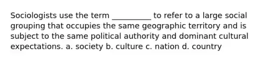 Sociologists use the term __________ to refer to a large social grouping that occupies the same geographic territory and is subject to the same political authority and dominant cultural expectations. a. society b. culture c. nation d. country