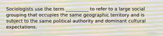 Sociologists use the term __________ to refer to a large social grouping that occupies the same geographic territory and is subject to the same political authority and dominant cultural expectations.