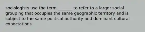 sociologists use the term _______ to refer to a larger social grouping that occupies the same geographic territory and is subject to the same political authority and dominant cultural expectations