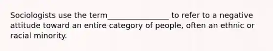 Sociologists use the term________________ to refer to a negative attitude toward an entire category of people, often an ethnic or racial minority.