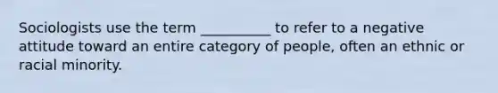 Sociologists use the term __________ to refer to a negative attitude toward an entire category of people, often an ethnic or racial minority.