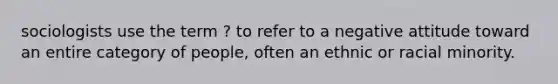 sociologists use the term ? to refer to a negative attitude toward an entire category of people, often an ethnic or racial minority.