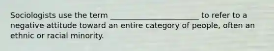 Sociologists use the term _______________________ to refer to a negative attitude toward an entire category of people, often an ethnic or racial minority.