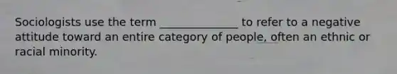 Sociologists use the term ______________ to refer to a negative attitude toward an entire category of people, often an ethnic or racial minority.