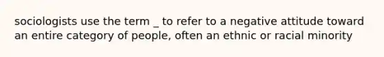 sociologists use the term _ to refer to a negative attitude toward an entire category of people, often an ethnic or racial minority