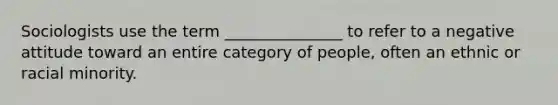 Sociologists use the term _______________ to refer to a negative attitude toward an entire category of people, often an ethnic or racial minority.
