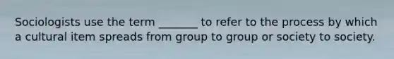 Sociologists use the term _______ to refer to the process by which a cultural item spreads from group to group or society to society.