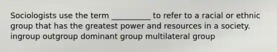 Sociologists use the term __________ to refer to a racial or ethnic group that has the greatest power and resources in a society. ingroup outgroup dominant group multilateral group