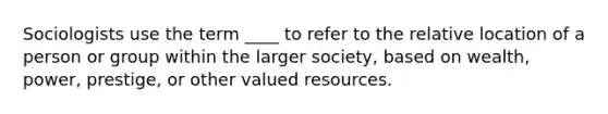 Sociologists use the term ____ to refer to the relative location of a person or group within the larger society, based on wealth, power, prestige, or other valued resources.