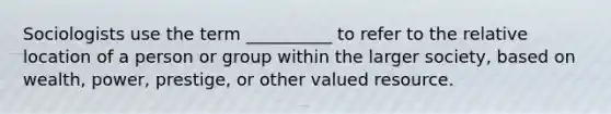 Sociologists use the term __________ to refer to the relative location of a person or group within the larger society, based on wealth, power, prestige, or other valued resource.