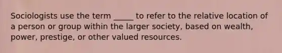 Sociologists use the term _____ to refer to the relative location of a person or group within the larger society, based on wealth, power, prestige, or other valued resources.