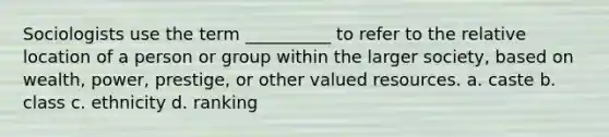 Sociologists use the term __________ to refer to the relative location of a person or group within the larger society, based on wealth, power, prestige, or other valued resources. a. ​caste b. class c. ethnicity d. ranking