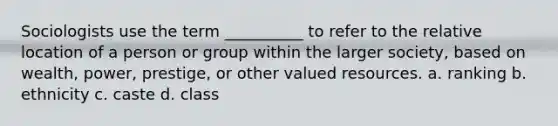 Sociologists use the term __________ to refer to the relative location of a person or group within the larger society, based on wealth, power, prestige, or other valued resources. a. ranking b. ethnicity c. caste d. class