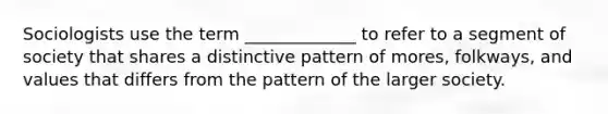 Sociologists use the term _____________ to refer to a segment of society that shares a distinctive pattern of mores, folkways, and values that differs from the pattern of the larger society.