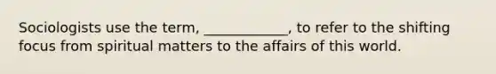 Sociologists use the term, ____________, to refer to the shifting focus from spiritual matters to the affairs of this world.