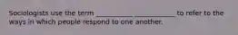 Sociologists use the term ___________ ____________ to refer to the ways in which people respond to one another.