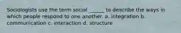 Sociologists use the term social ______ to describe the ways in which people respond to one another. a. integration b. communication c. interaction d. structure