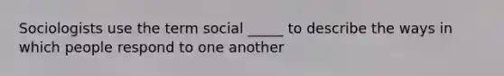 Sociologists use the term social _____ to describe the ways in which people respond to one another