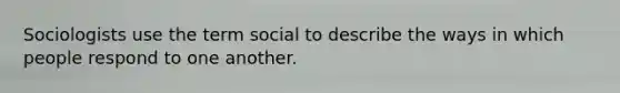 Sociologists use the term social to describe the ways in which people respond to one another.