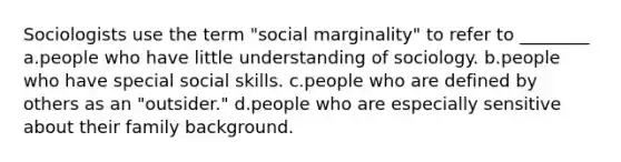 Sociologists use the term "social marginality" to refer to ________ a.people who have little understanding of sociology. b.people who have special social skills. c.people who are defined by others as an "outsider." d.people who are especially sensitive about their family background.