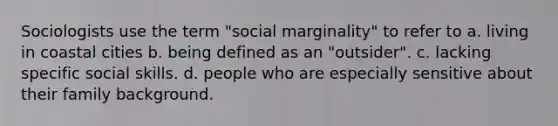 Sociologists use the term "social marginality" to refer to a. living in coastal cities b. being defined as an "outsider". c. lacking specific social skills. d. people who are especially sensitive about their family background.