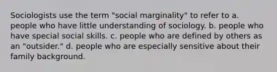 Sociologists use the term "social marginality" to refer to a. people who have little understanding of sociology. b. people who have special social skills. c. people who are defined by others as an "outsider." d. people who are especially sensitive about their family background.