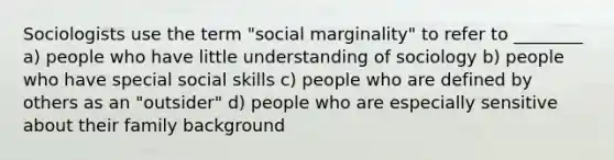 Sociologists use the term "social marginality" to refer to ________ a) people who have little understanding of sociology b) people who have special social skills c) people who are defined by others as an "outsider" d) people who are especially sensitive about their family background