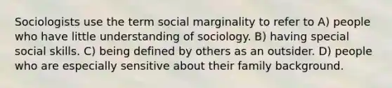 Sociologists use the term social marginality to refer to A) people who have little understanding of sociology. B) having special social skills. C) being defined by others as an outsider. D) people who are especially sensitive about their family background.