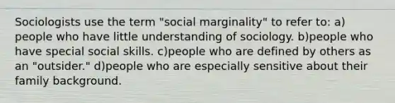 Sociologists use the term "social marginality" to refer to: a) people who have little understanding of sociology. b)people who have special social skills. c)people who are defined by others as an "outsider." d)people who are especially sensitive about their family background.