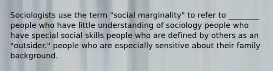 Sociologists use the term "social marginality" to refer to ________ people who have little understanding of sociology people who have special social skills people who are defined by others as an "outsider." people who are especially sensitive about their family background.