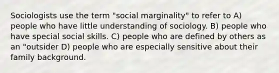 Sociologists use the term "social marginality" to refer to A) people who have little understanding of sociology. B) people who have special social skills. C) people who are defined by others as an "outsider D) people who are especially sensitive about their family background.