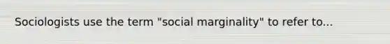 Sociologists use the term "social marginality" to refer to...