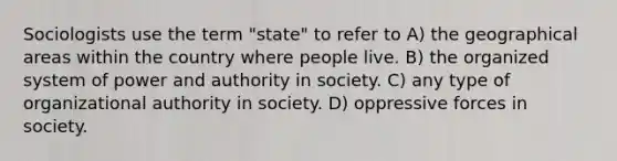 Sociologists use the term "state" to refer to A) the geographical areas within the country where people live. B) the organized system of power and authority in society. C) any type of organizational authority in society. D) oppressive forces in society.