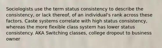 Sociologists use the term status consistency to describe the consistency, or lack thereof, of an individual's rank across these factors. Caste systems correlate with high status consistency, whereas the more flexible class system has lower status consistency. AKA Switching classes, college dropout to business owner