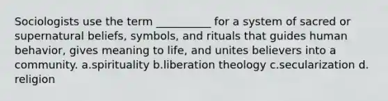 Sociologists use the term __________ for a system of sacred or supernatural beliefs, symbols, and rituals that guides human behavior, gives meaning to life, and unites believers into a community.​ a.​spirituality b.​liberation theology c.​secularization d.​religion